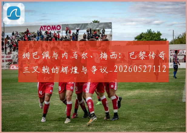 姆巴佩与内马尔、梅西：巴黎传奇三叉戟的辉煌与争议_20260527112120_20260609161801