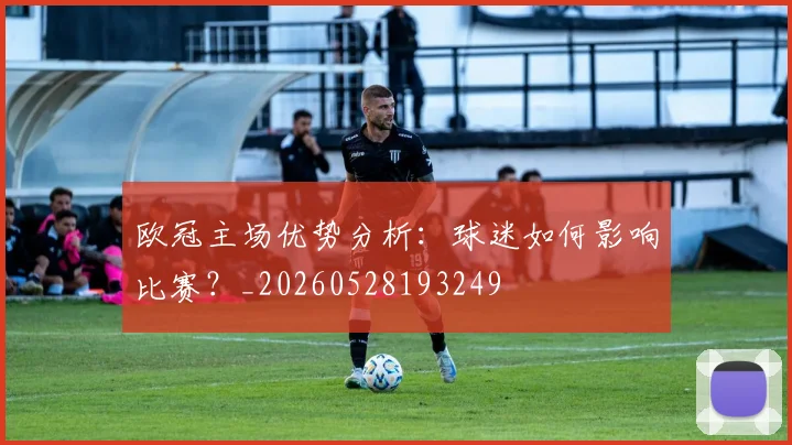 欧冠主场优势分析：球迷如何影响比赛？_20260528193249